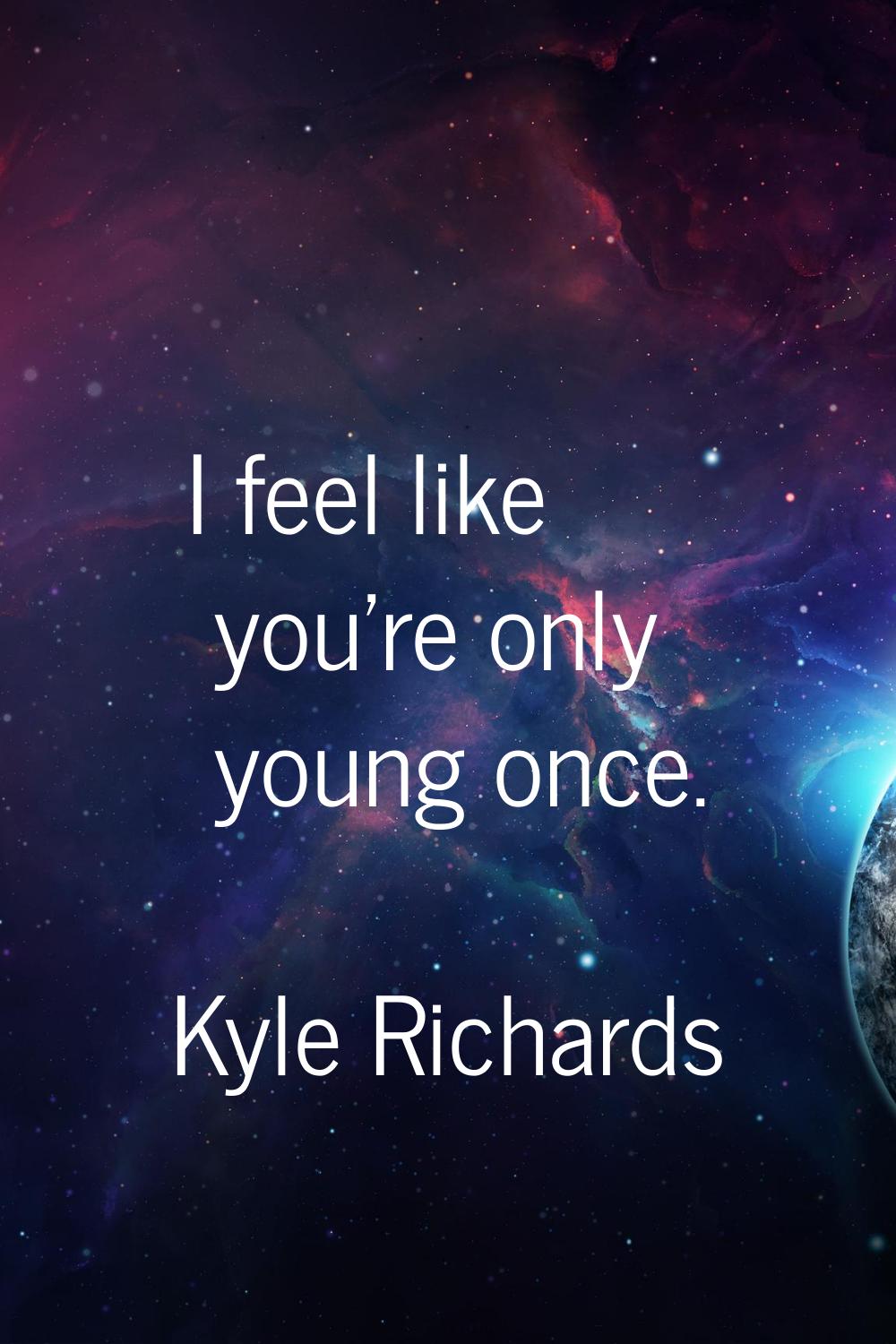 I feel like you're only young once.