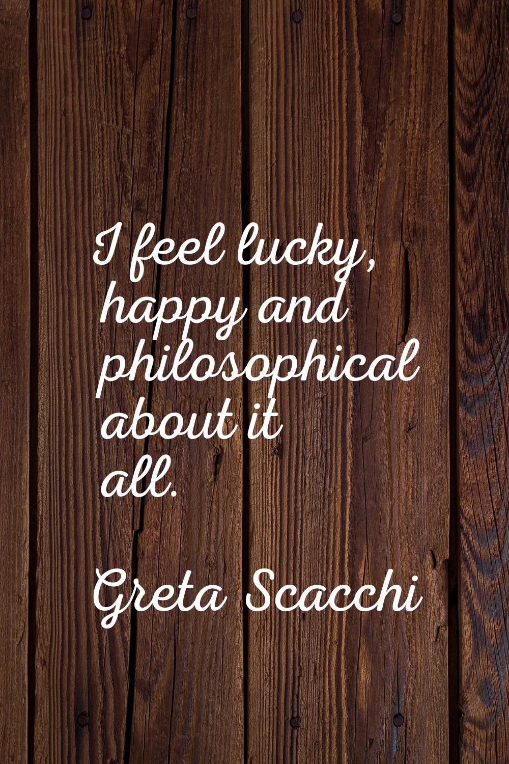 I feel lucky, happy and philosophical about it all.