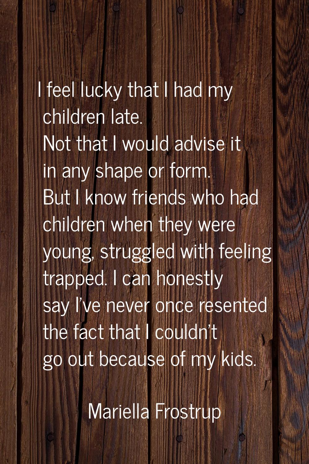 I feel lucky that I had my children late. Not that I would advise it in any shape or form. But I kn