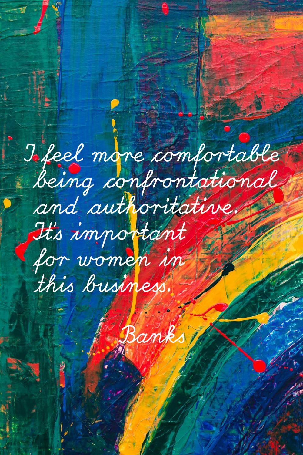 I feel more comfortable being confrontational and authoritative. It's important for women in this b