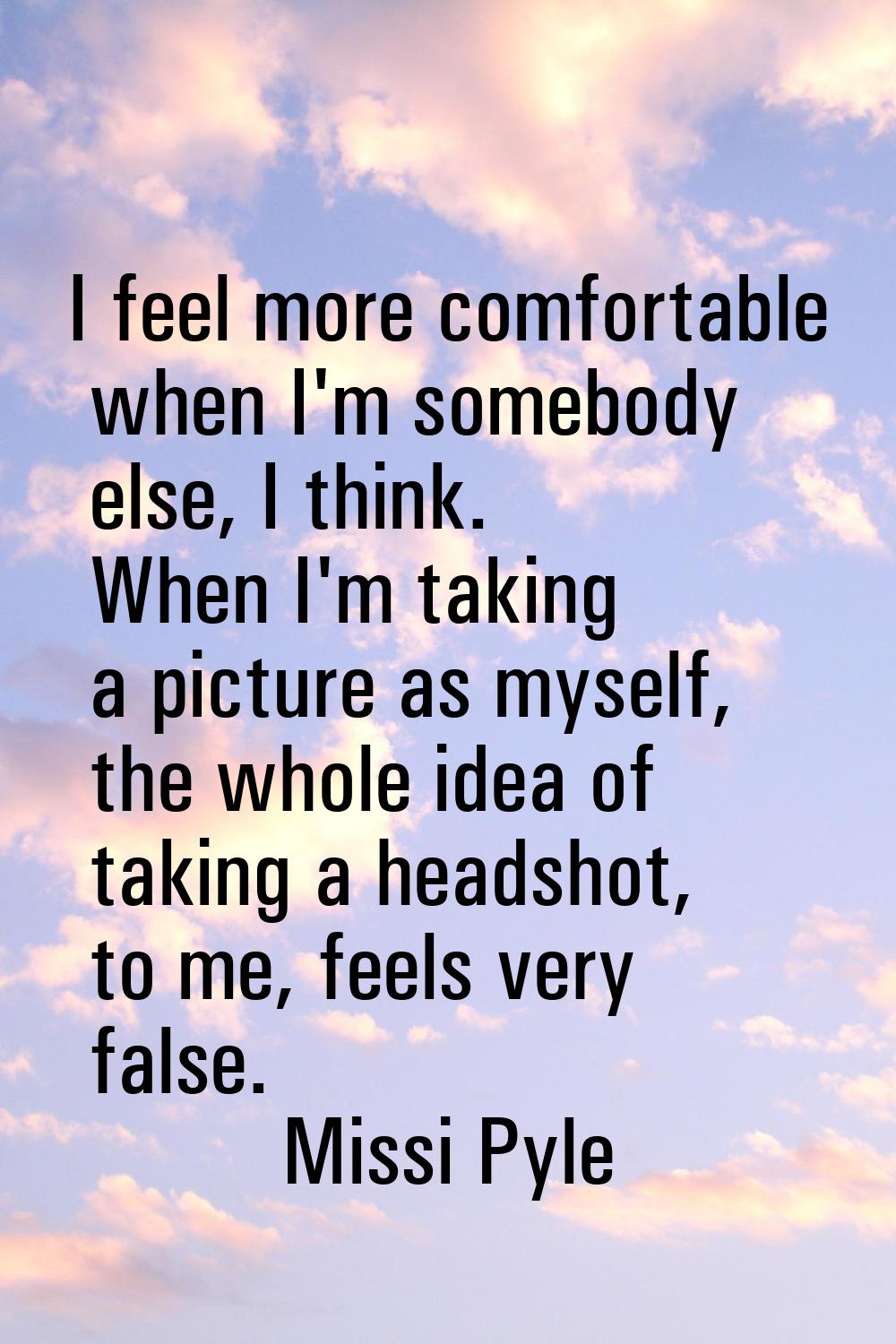 I feel more comfortable when I'm somebody else, I think. When I'm taking a picture as myself, the w