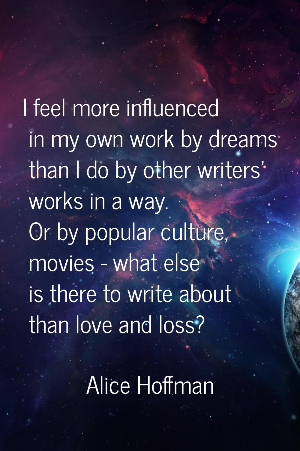 I feel more influenced in my own work by dreams than I do by other writers' works in a way. Or by p