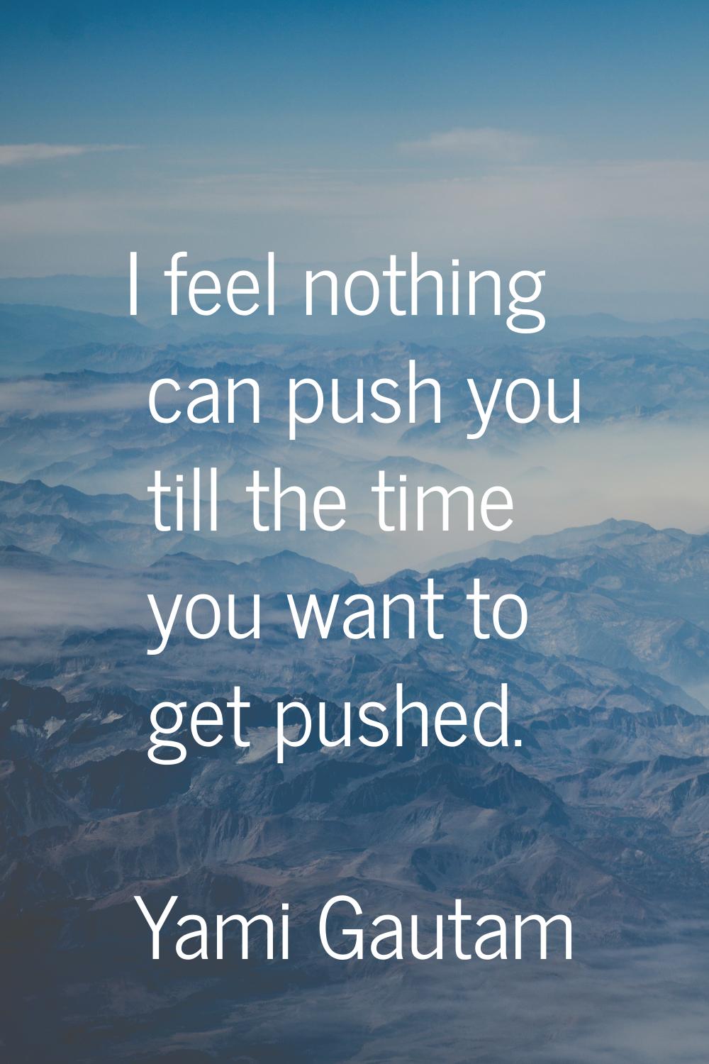 I feel nothing can push you till the time you want to get pushed.