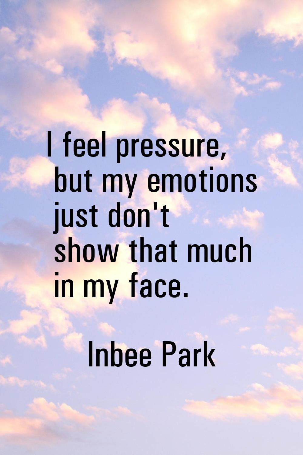 I feel pressure, but my emotions just don't show that much in my face.