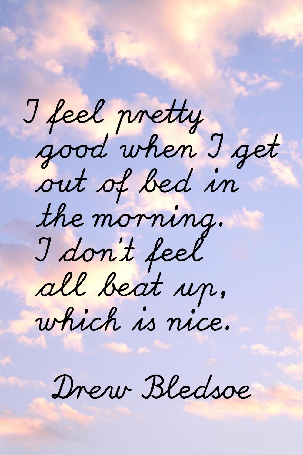 I feel pretty good when I get out of bed in the morning. I don't feel all beat up, which is nice.