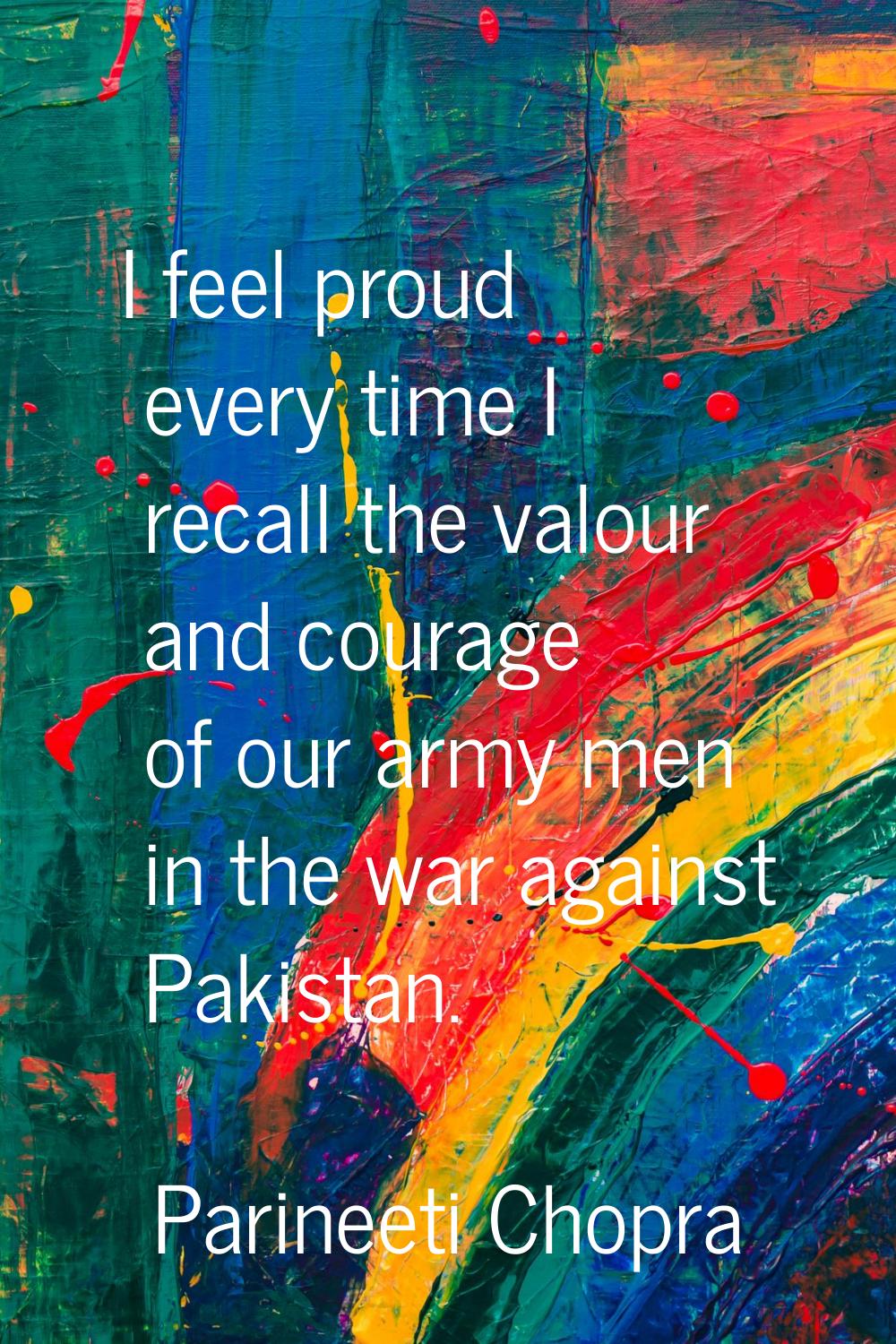 I feel proud every time I recall the valour and courage of our army men in the war against Pakistan