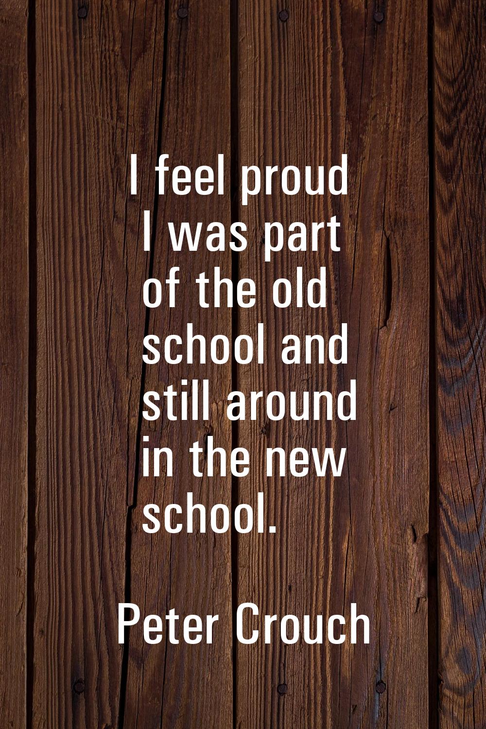 I feel proud I was part of the old school and still around in the new school.