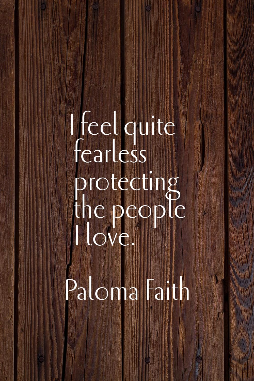 I feel quite fearless protecting the people I love.