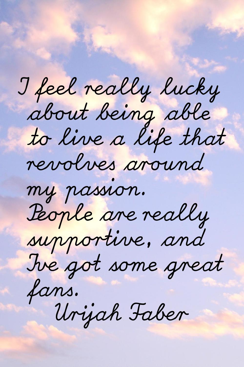 I feel really lucky about being able to live a life that revolves around my passion. People are rea