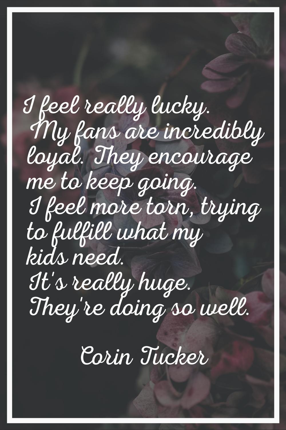 I feel really lucky. My fans are incredibly loyal. They encourage me to keep going. I feel more tor