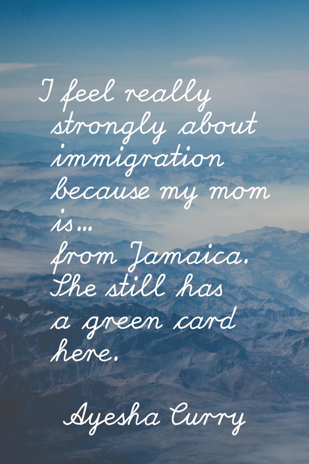 I feel really strongly about immigration because my mom is... from Jamaica. She still has a green c