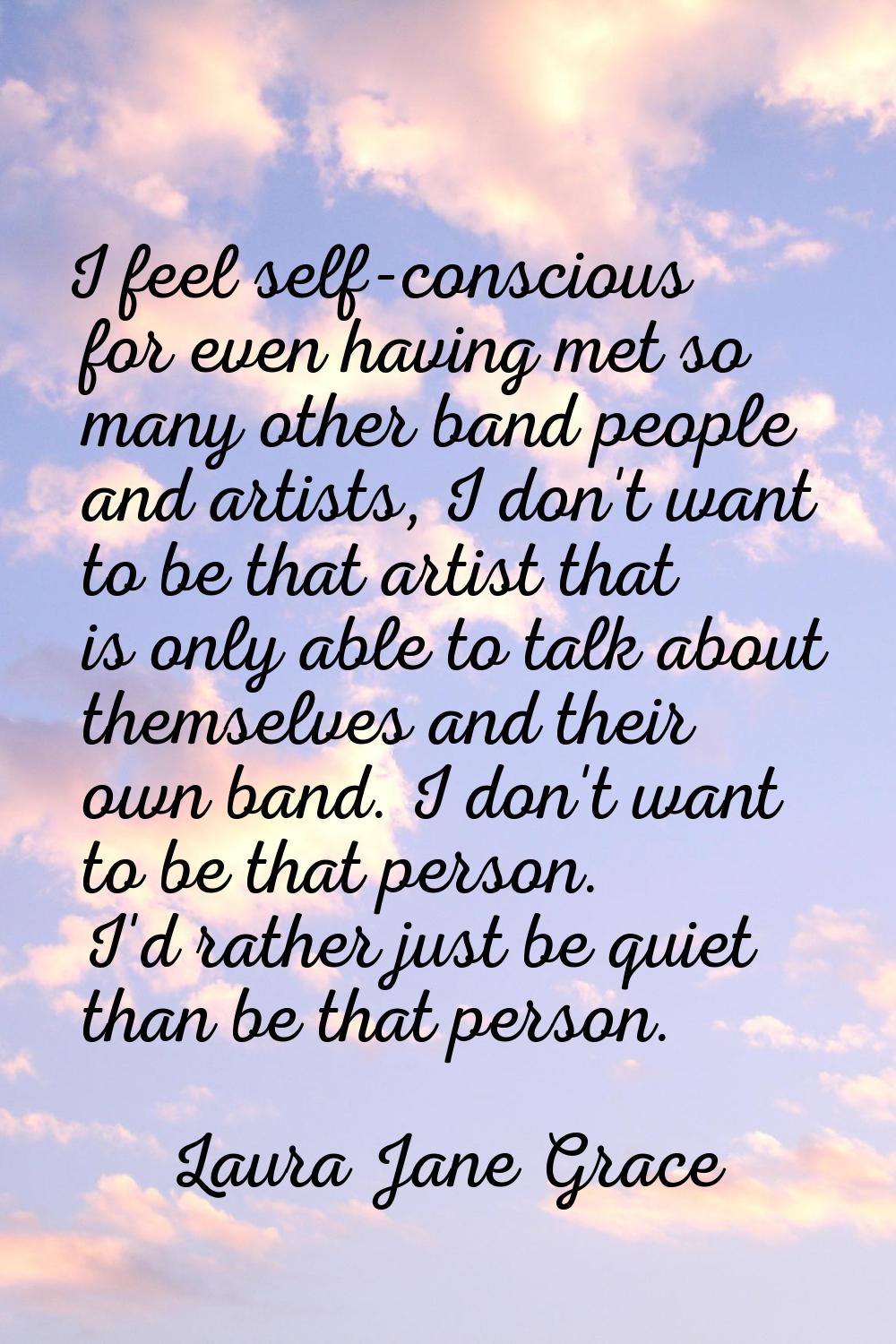 I feel self-conscious for even having met so many other band people and artists, I don't want to be