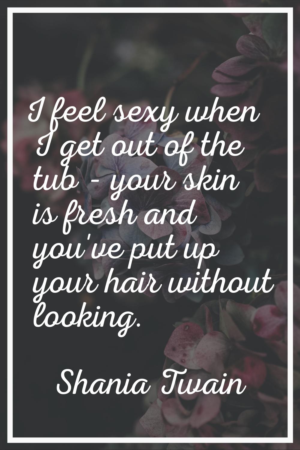 I feel sexy when I get out of the tub - your skin is fresh and you've put up your hair without look