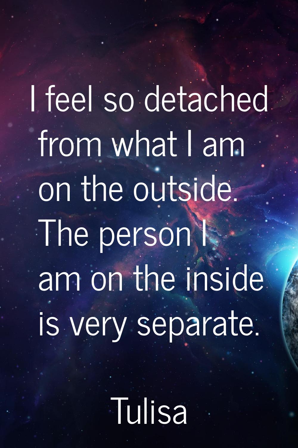 I feel so detached from what I am on the outside. The person I am on the inside is very separate.