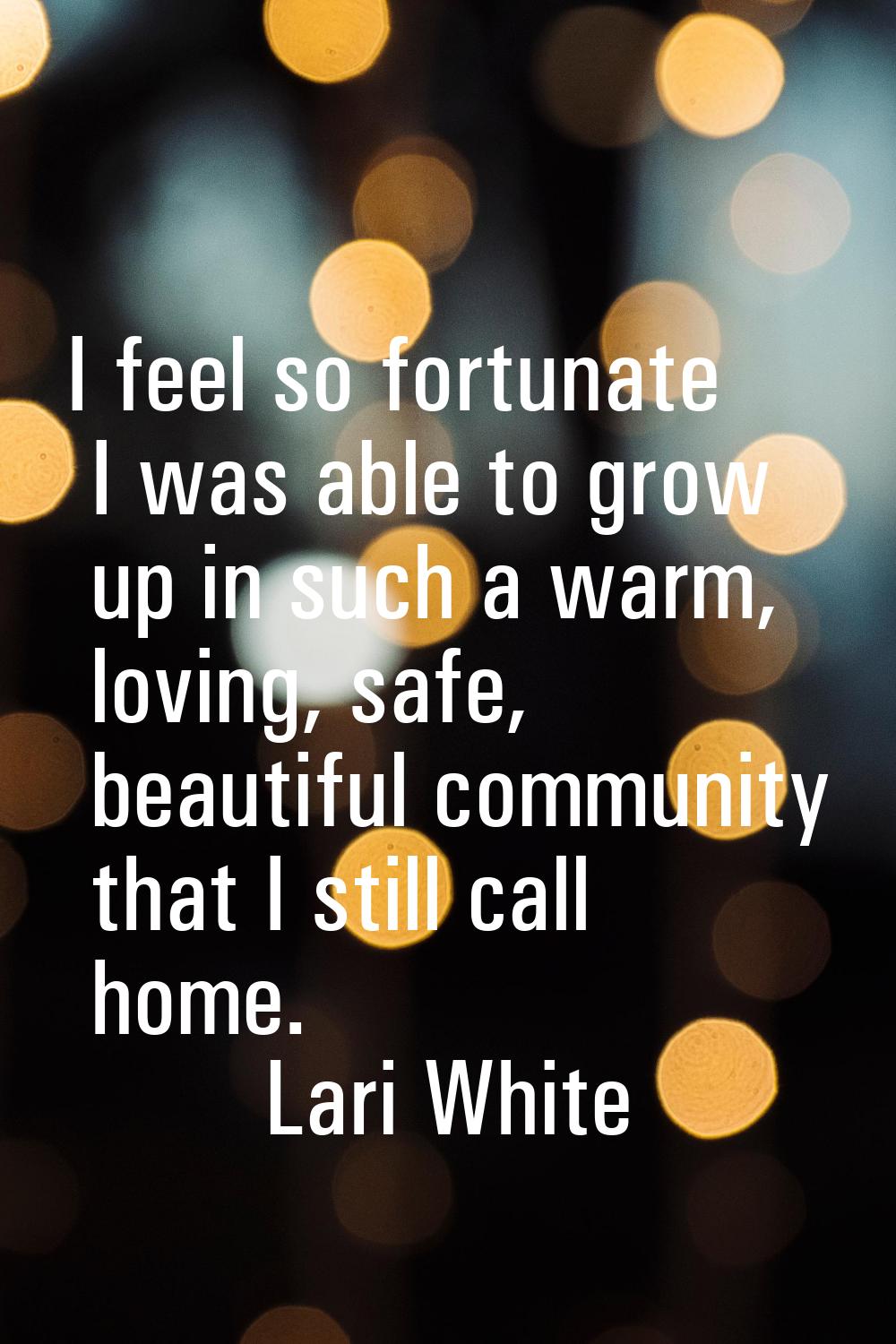 I feel so fortunate I was able to grow up in such a warm, loving, safe, beautiful community that I 