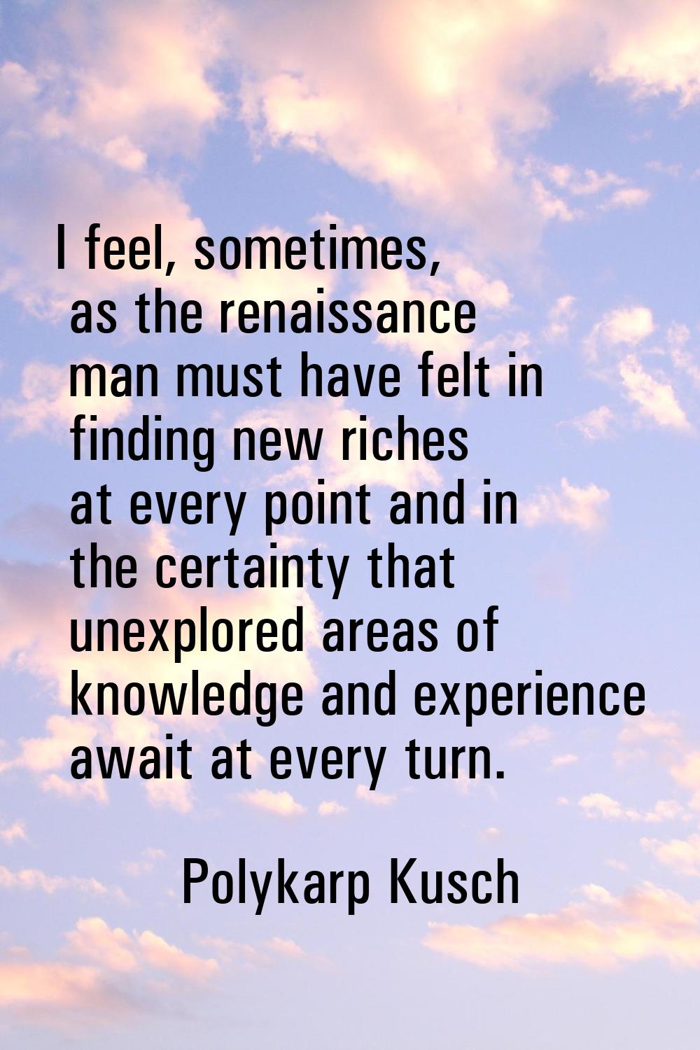 I feel, sometimes, as the renaissance man must have felt in finding new riches at every point and i