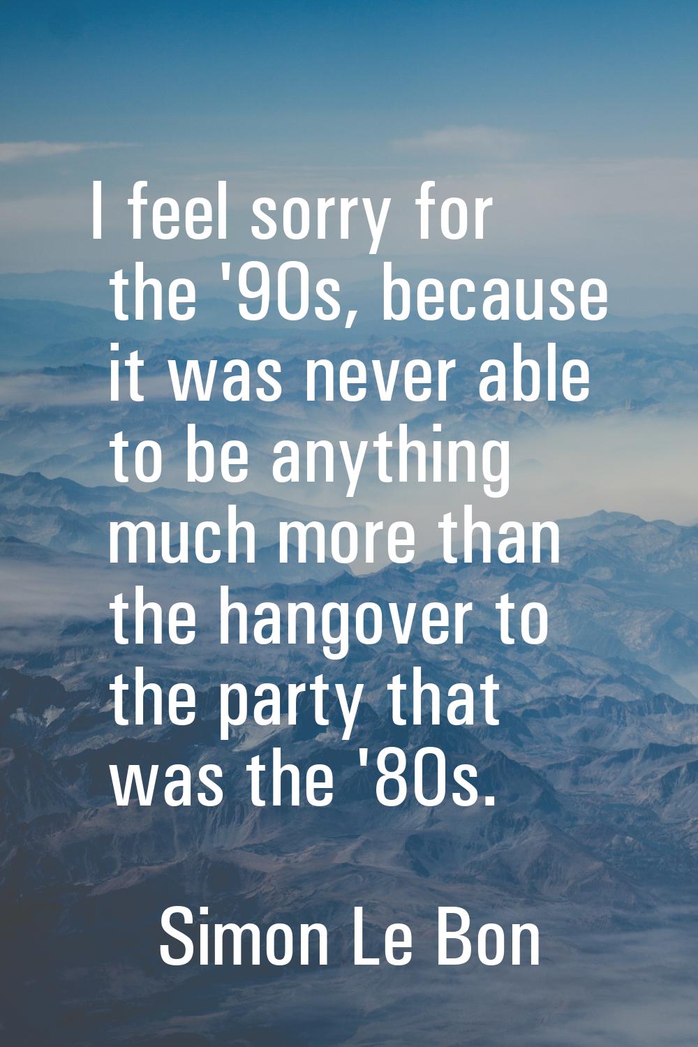 I feel sorry for the '90s, because it was never able to be anything much more than the hangover to 