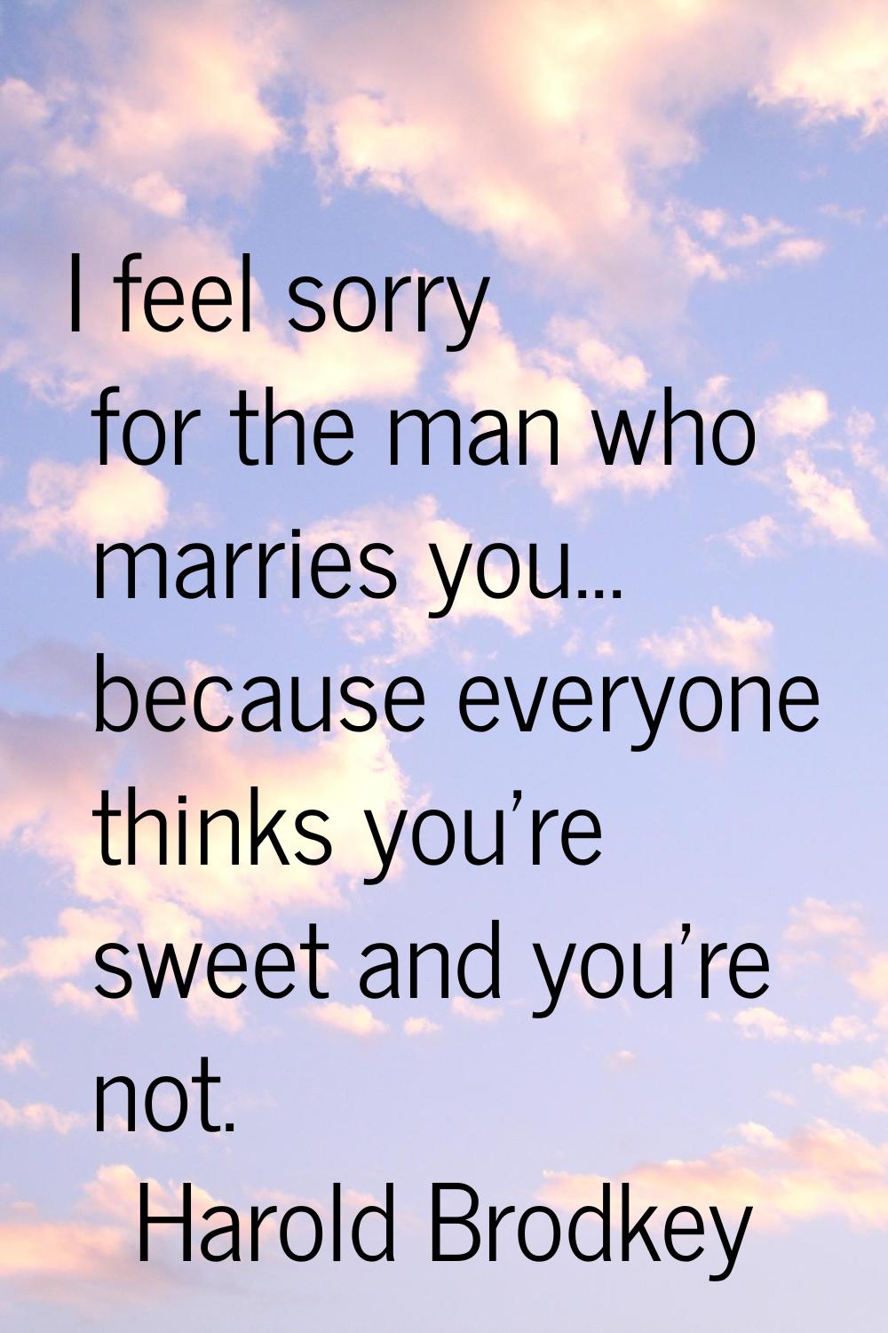 I feel sorry for the man who marries you... because everyone thinks you're sweet and you're not.