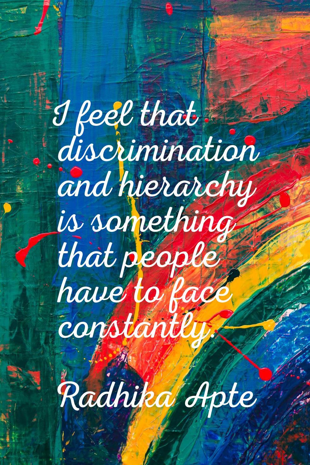 I feel that discrimination and hierarchy is something that people have to face constantly.