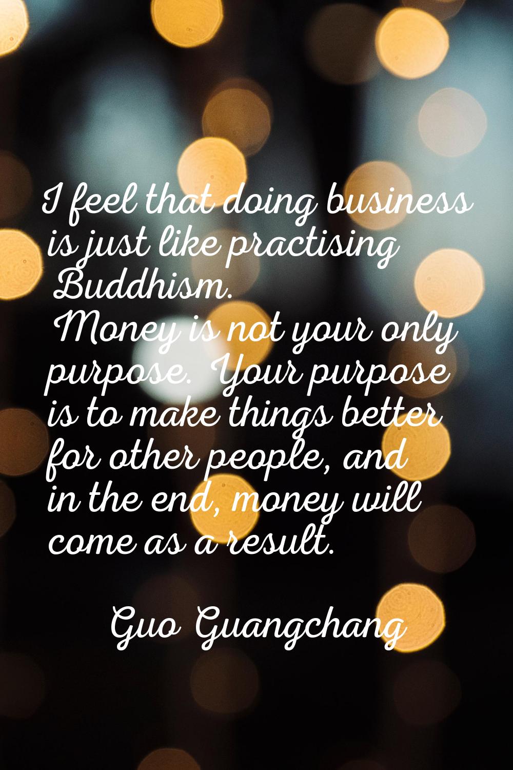 I feel that doing business is just like practising Buddhism. Money is not your only purpose. Your p