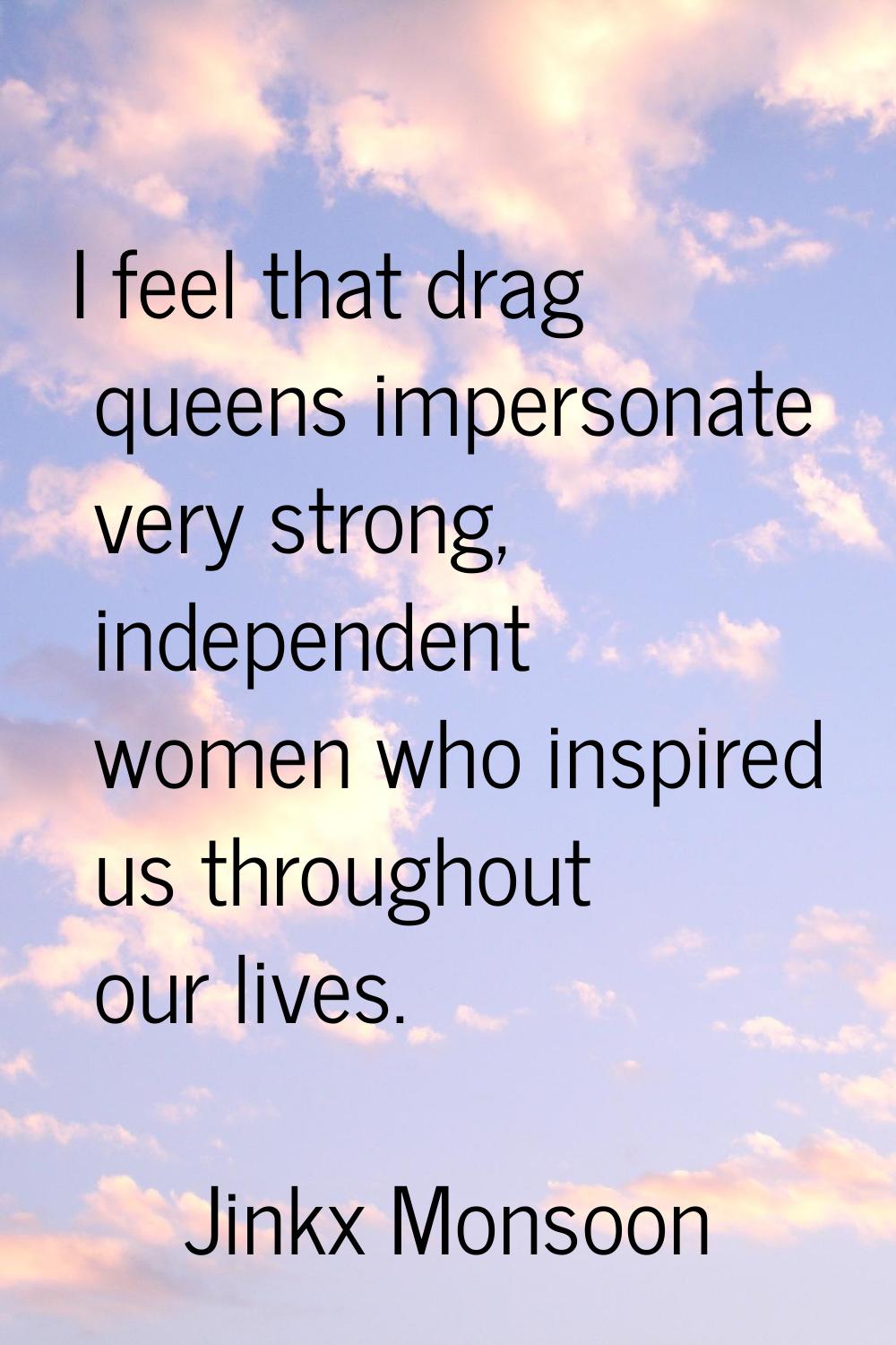 I feel that drag queens impersonate very strong, independent women who inspired us throughout our l