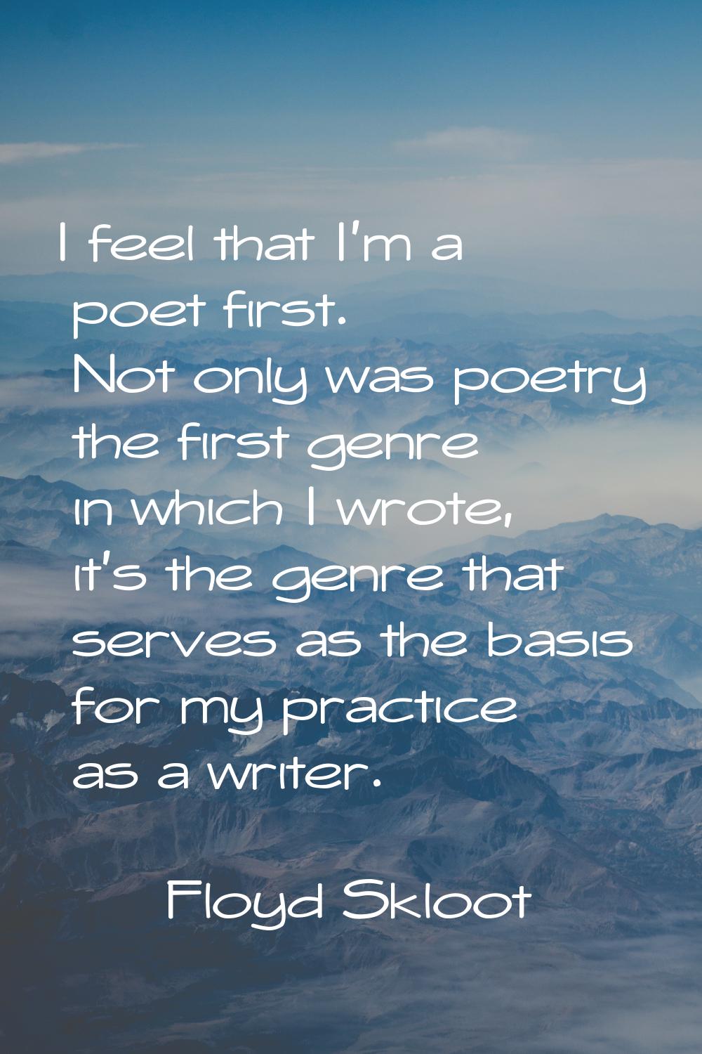 I feel that I'm a poet first. Not only was poetry the first genre in which I wrote, it's the genre 