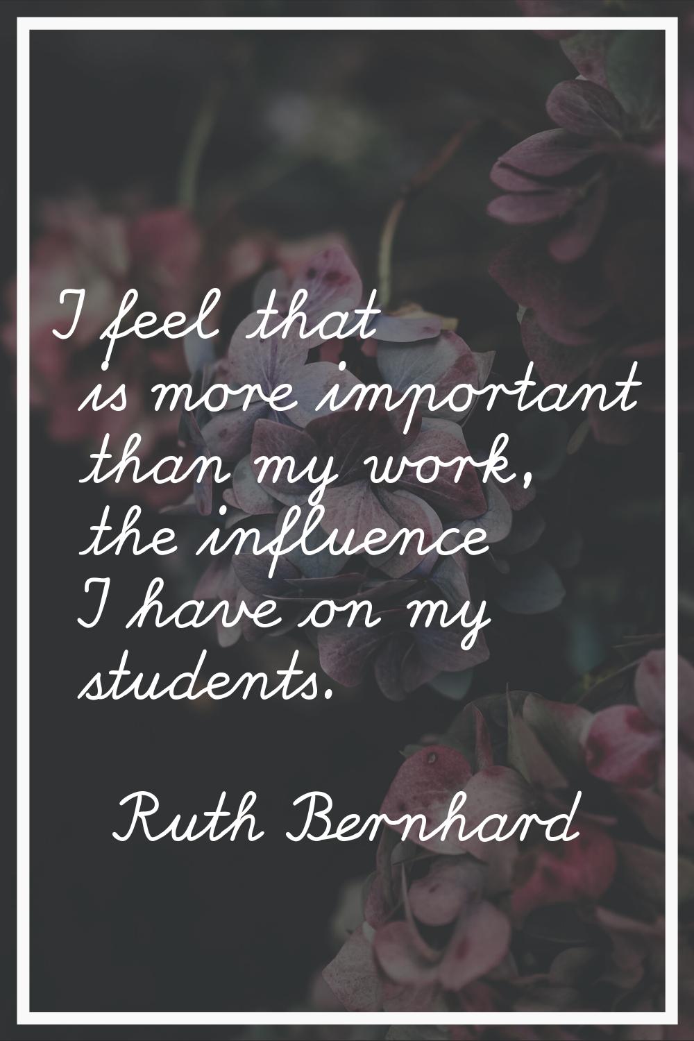 I feel that is more important than my work, the influence I have on my students.