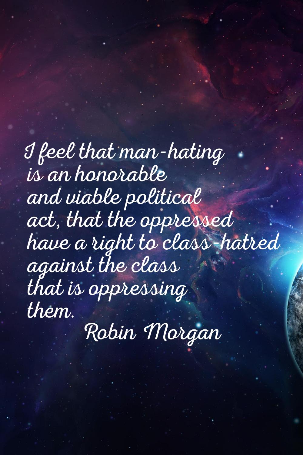 I feel that man-hating is an honorable and viable political act, that the oppressed have a right to