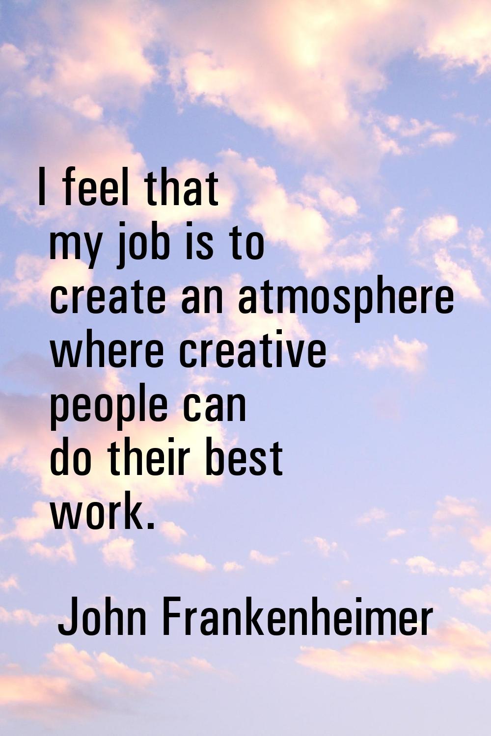 I feel that my job is to create an atmosphere where creative people can do their best work.