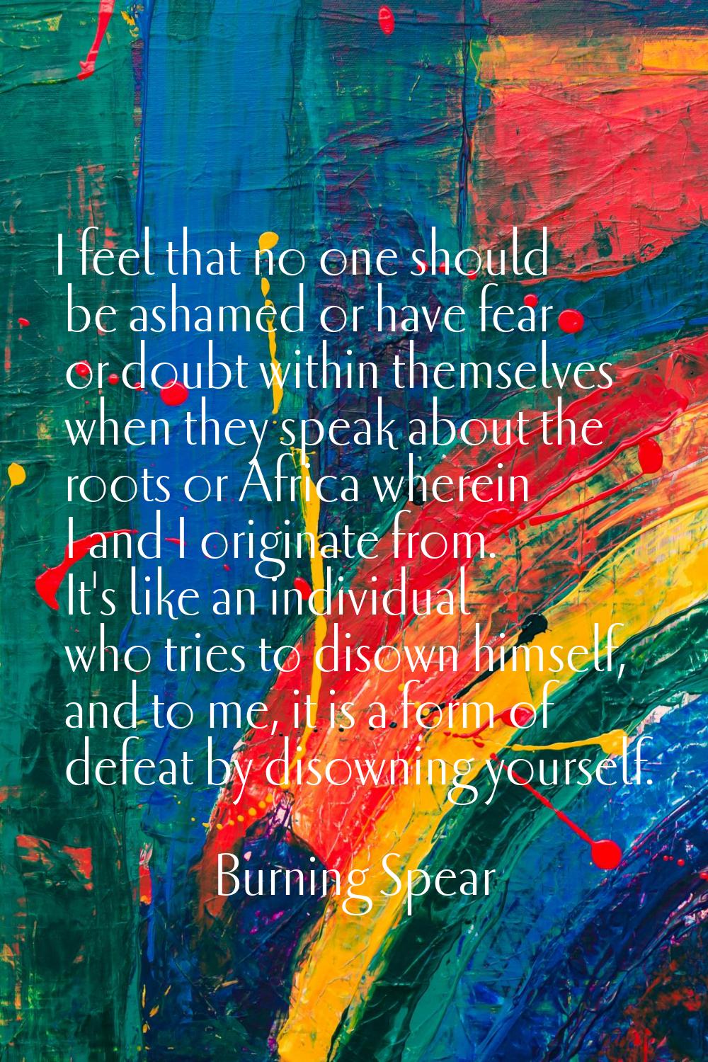 I feel that no one should be ashamed or have fear or doubt within themselves when they speak about 