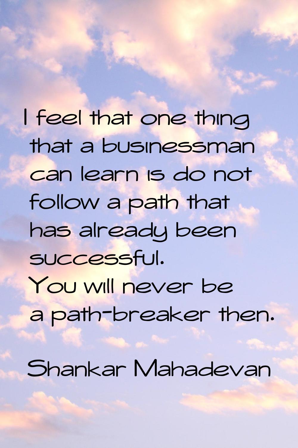 I feel that one thing that a businessman can learn is do not follow a path that has already been su