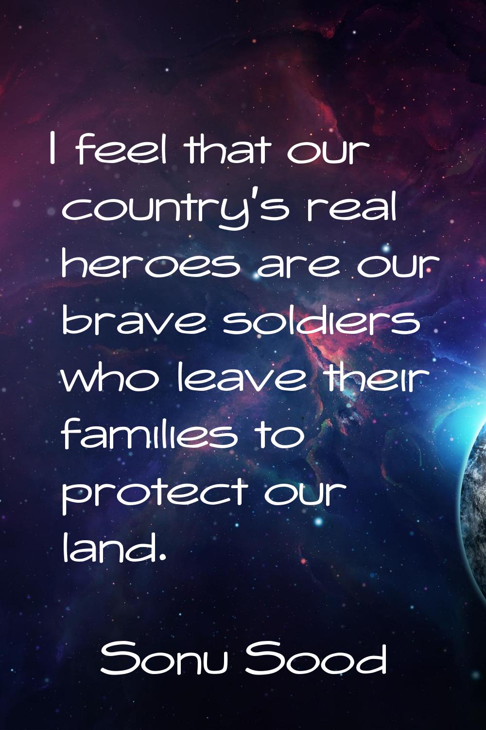 I feel that our country's real heroes are our brave soldiers who leave their families to protect ou