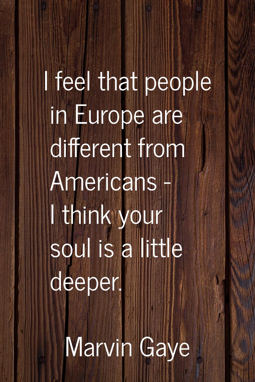 I feel that people in Europe are different from Americans - I think your soul is a little deeper.