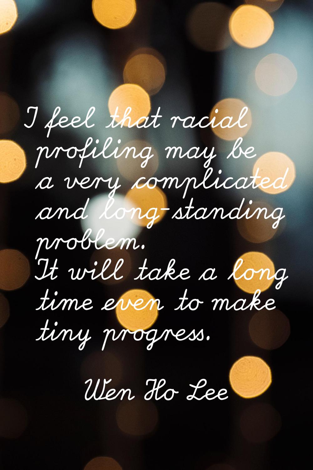 I feel that racial profiling may be a very complicated and long-standing problem. It will take a lo