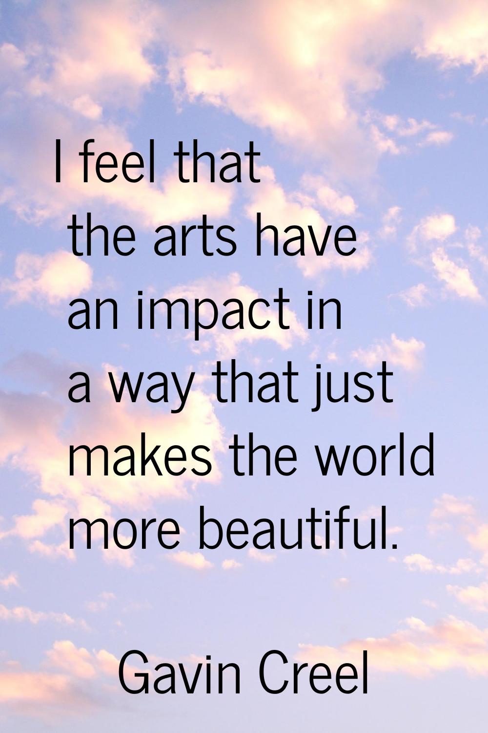 I feel that the arts have an impact in a way that just makes the world more beautiful.