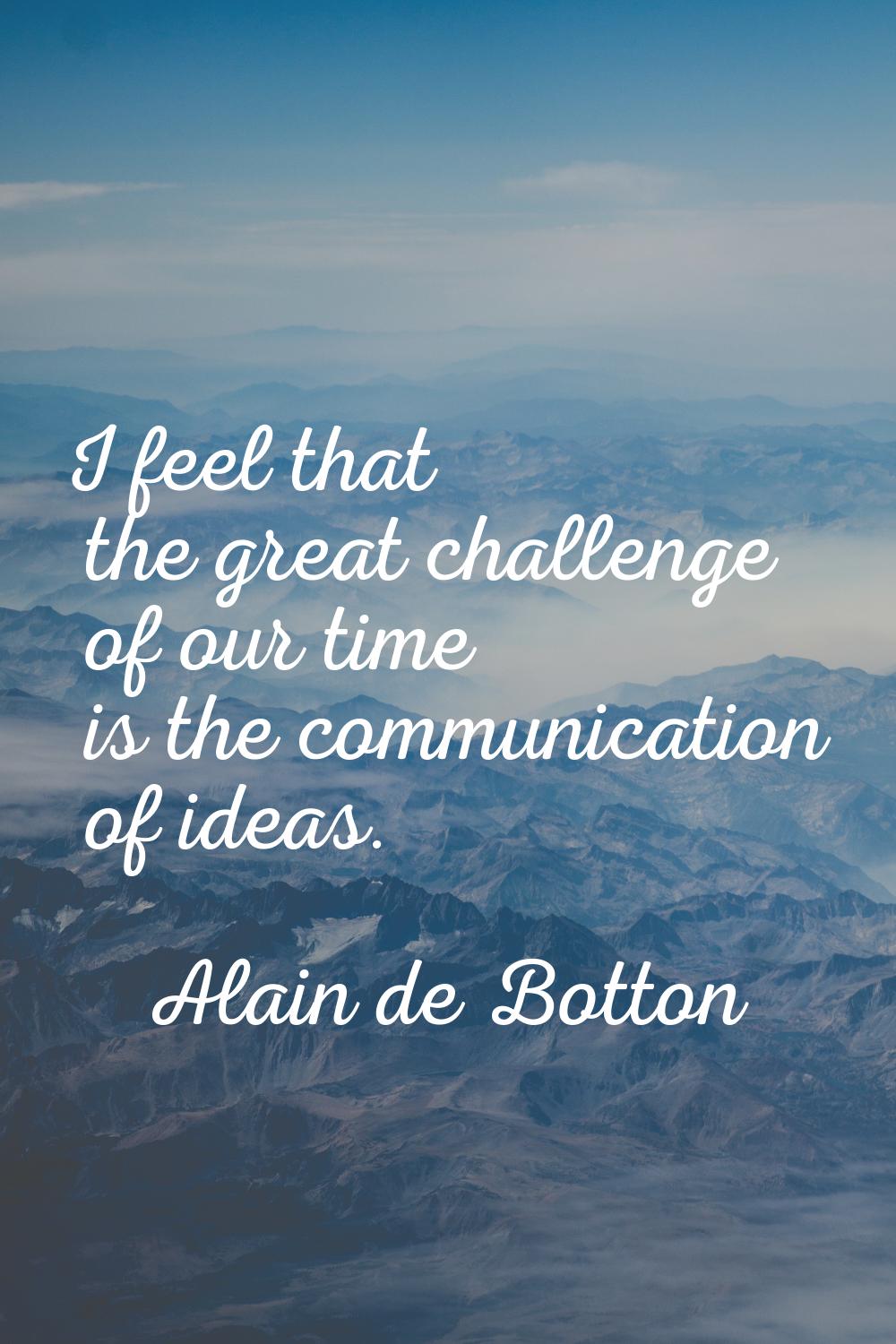 I feel that the great challenge of our time is the communication of ideas.