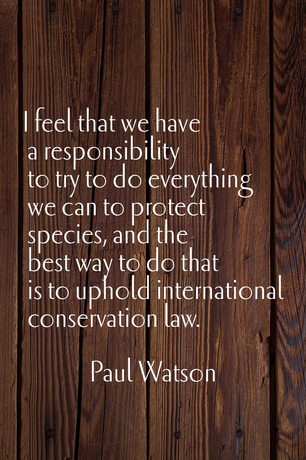 I feel that we have a responsibility to try to do everything we can to protect species, and the bes