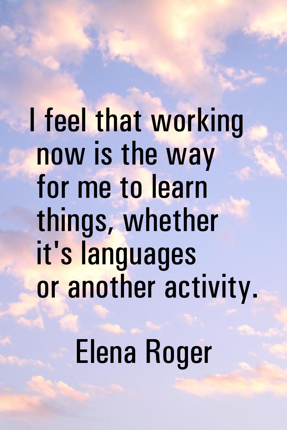 I feel that working now is the way for me to learn things, whether it's languages or another activi