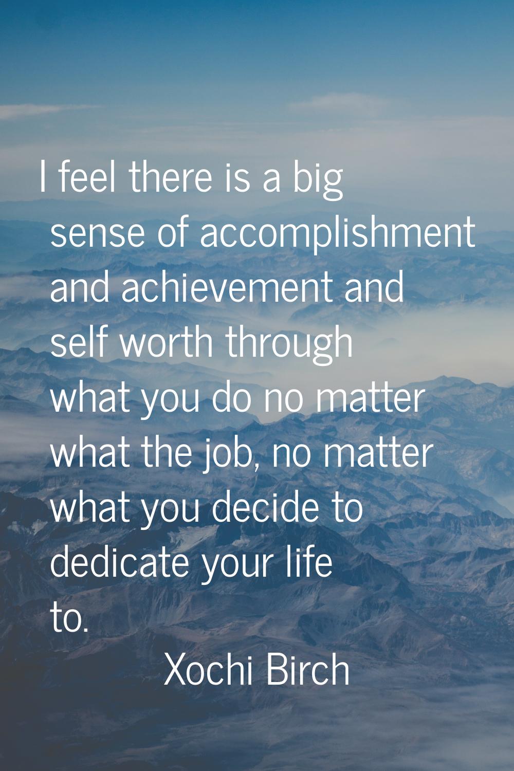 I feel there is a big sense of accomplishment and achievement and self worth through what you do no