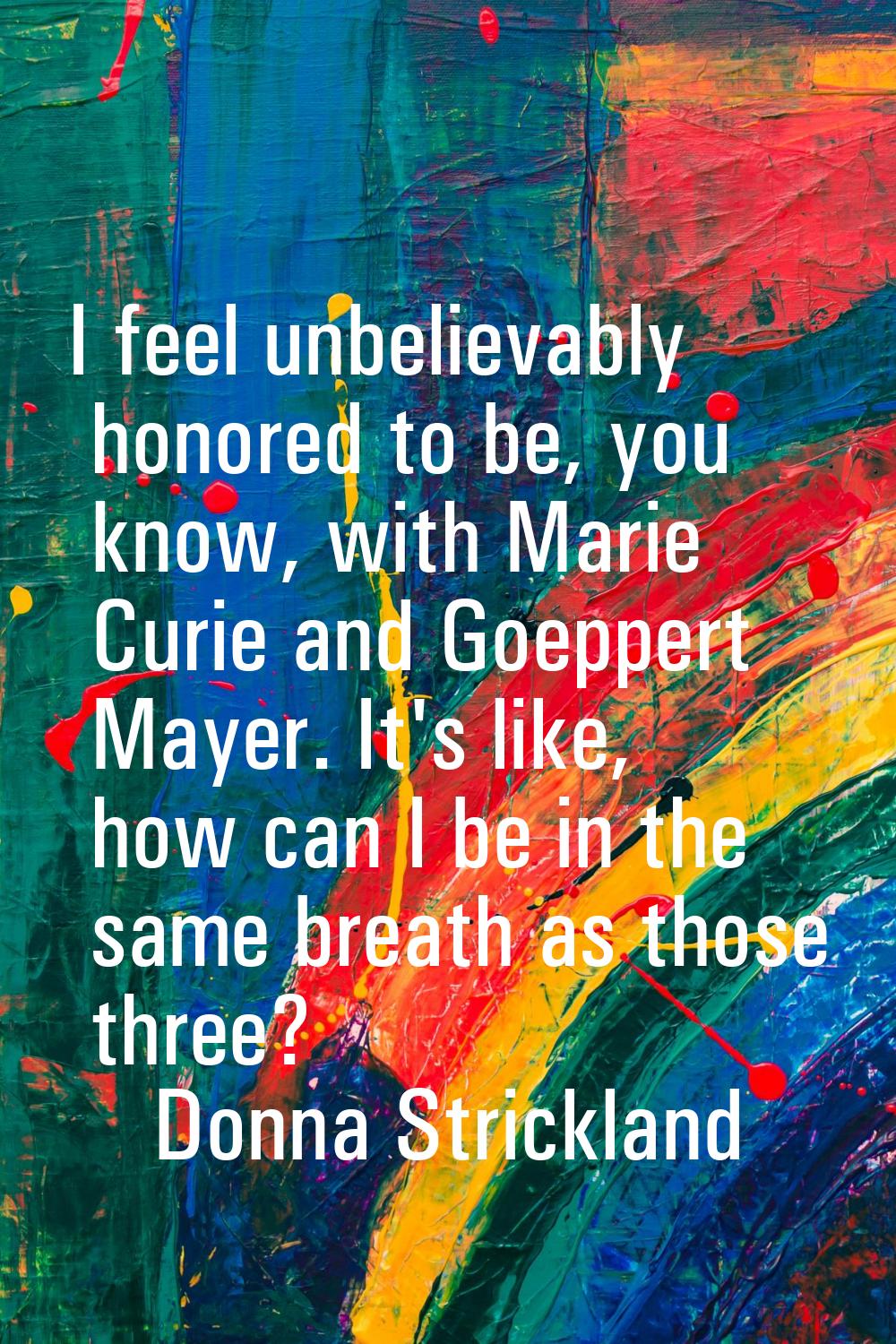 I feel unbelievably honored to be, you know, with Marie Curie and Goeppert Mayer. It's like, how ca