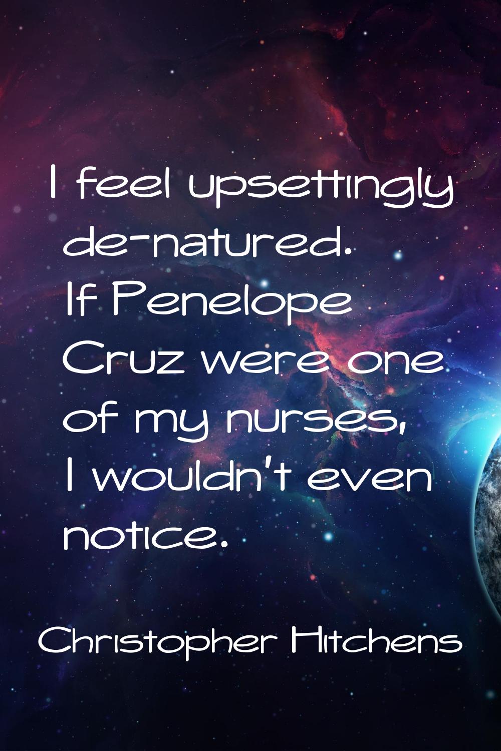 I feel upsettingly de-natured. If Penelope Cruz were one of my nurses, I wouldn't even notice.