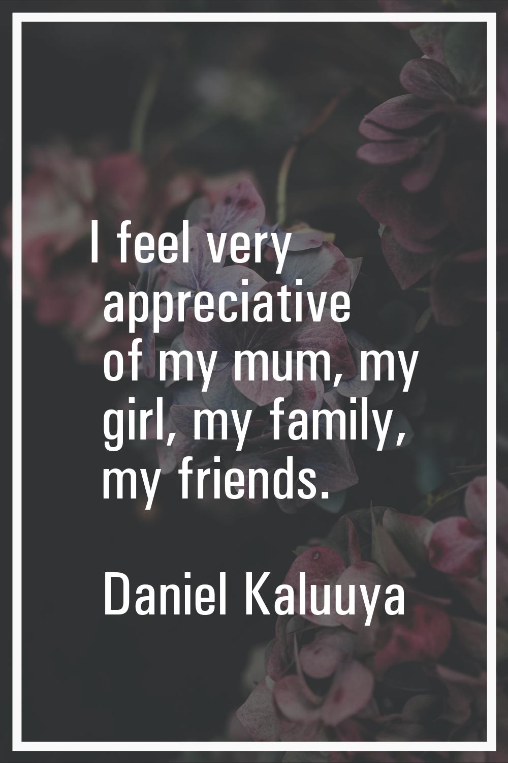 I feel very appreciative of my mum, my girl, my family, my friends.