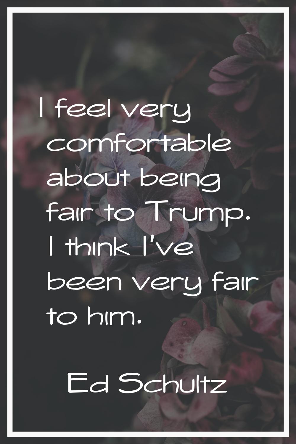 I feel very comfortable about being fair to Trump. I think I've been very fair to him.