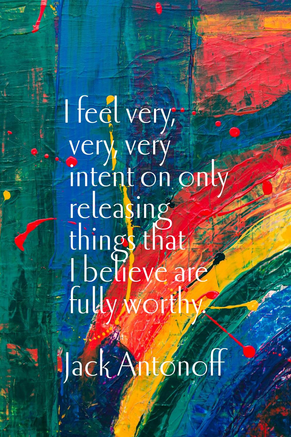 I feel very, very, very intent on only releasing things that I believe are fully worthy.