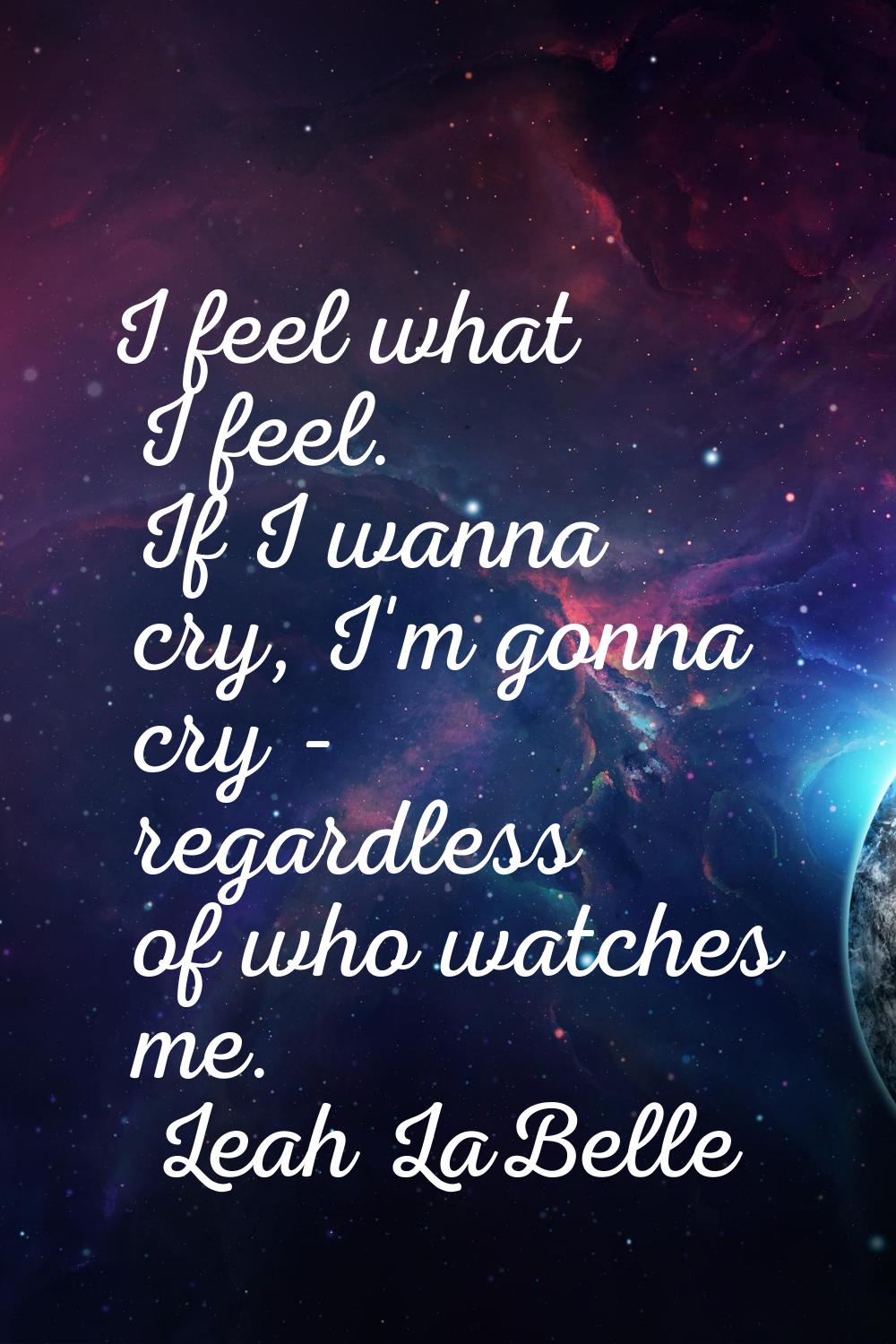 I feel what I feel. If I wanna cry, I'm gonna cry - regardless of who watches me.