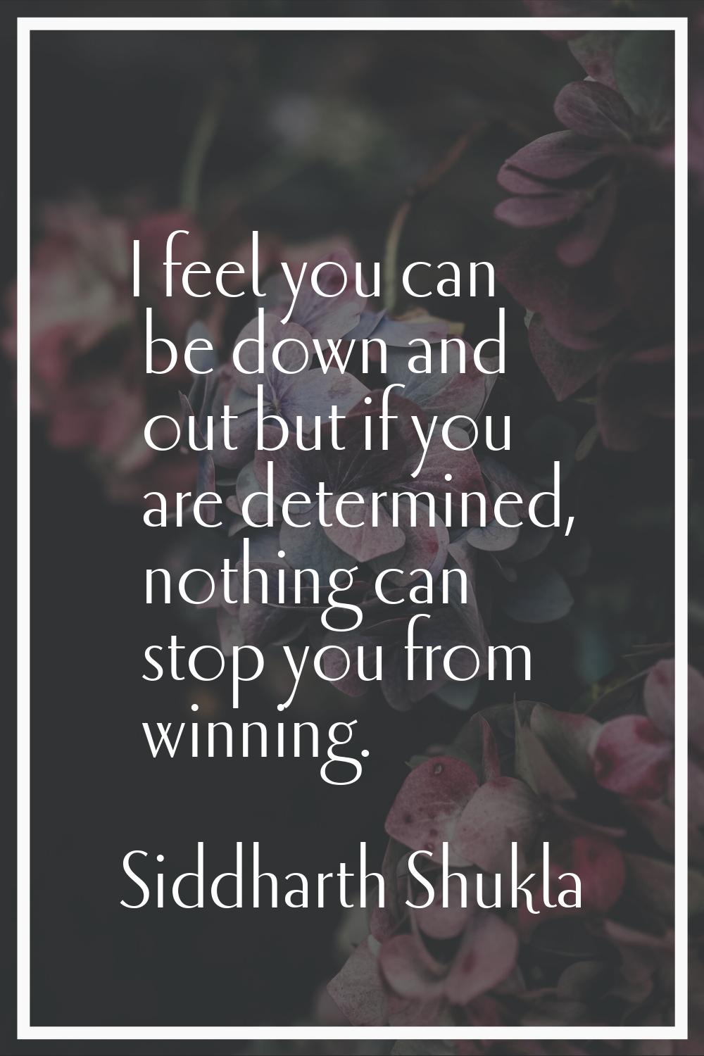 I feel you can be down and out but if you are determined, nothing can stop you from winning.
