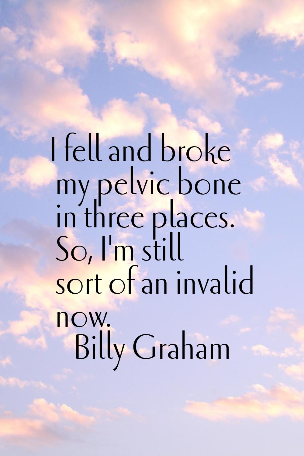 I fell and broke my pelvic bone in three places. So, I'm still sort of an invalid now.