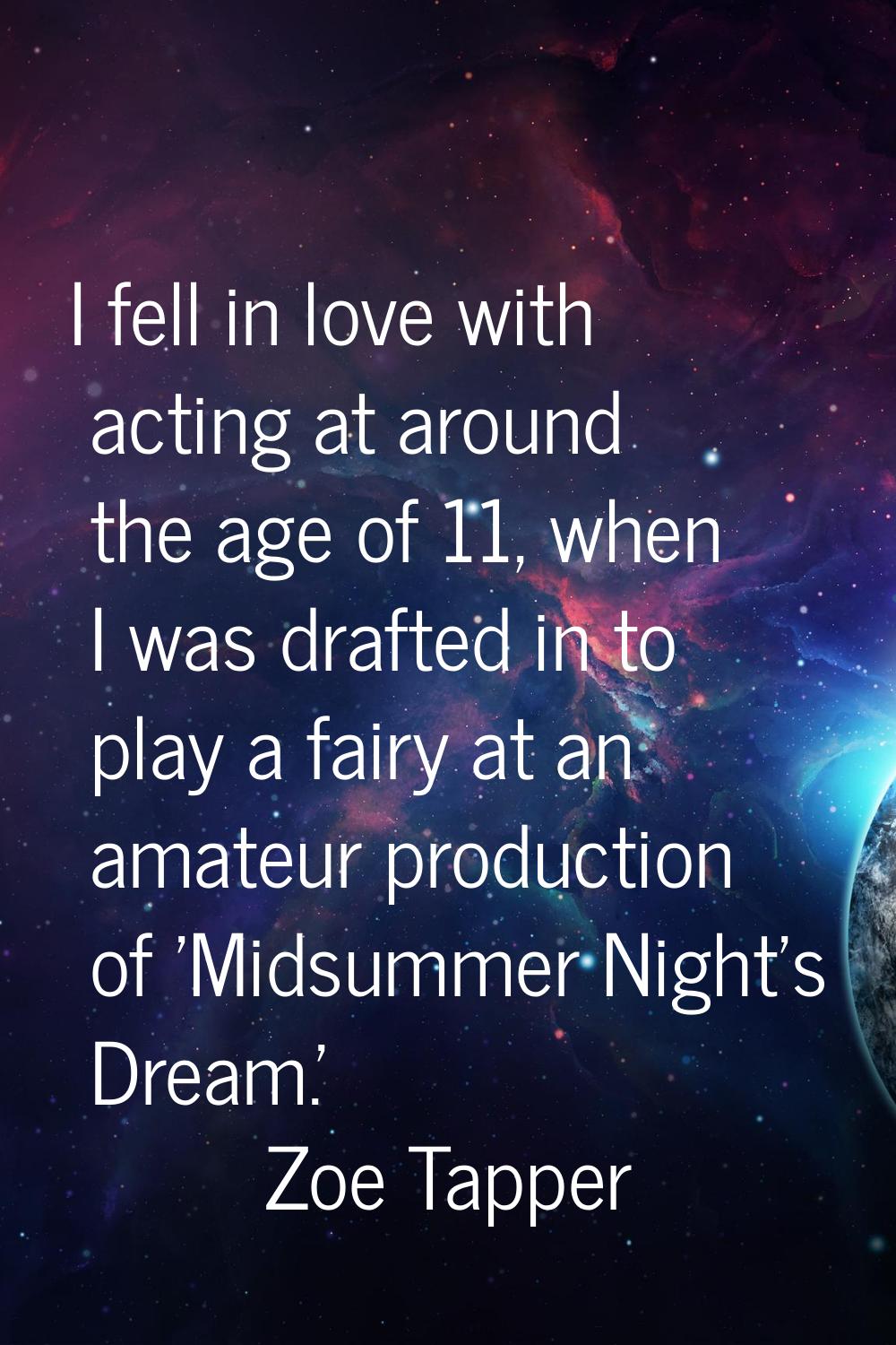I fell in love with acting at around the age of 11, when I was drafted in to play a fairy at an ama