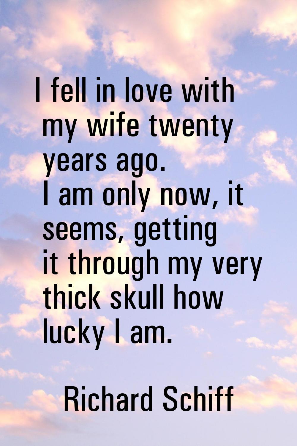 I fell in love with my wife twenty years ago. I am only now, it seems, getting it through my very t