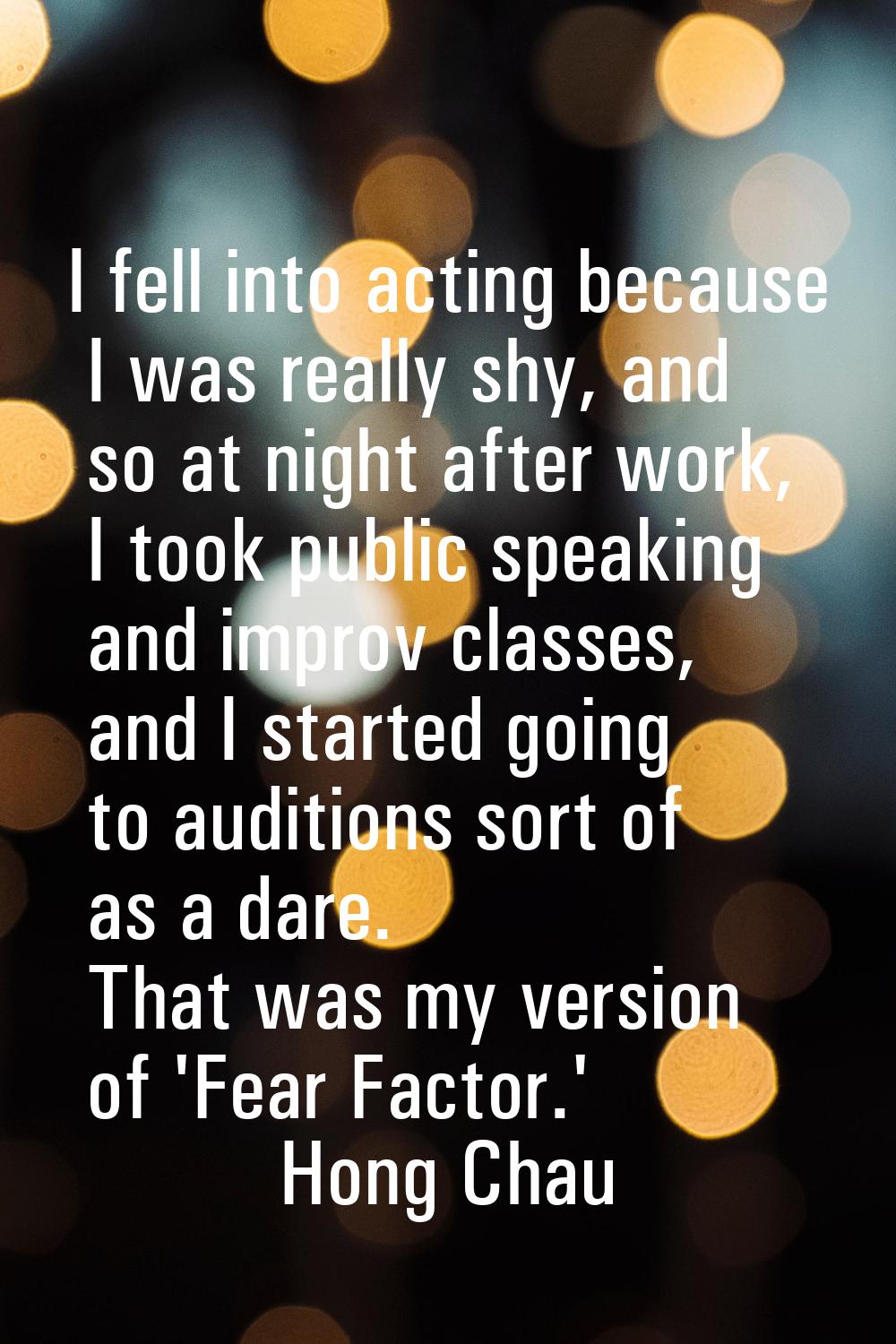 I fell into acting because I was really shy, and so at night after work, I took public speaking and